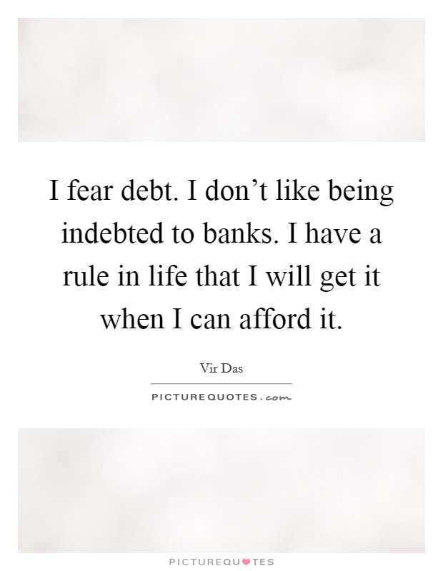 I fear debt. I don't like being indebted to banks. I have a rule in life that I will get it when I can afford it. Picture Quote #1