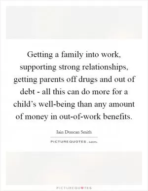 Getting a family into work, supporting strong relationships, getting parents off drugs and out of debt - all this can do more for a child’s well-being than any amount of money in out-of-work benefits Picture Quote #1