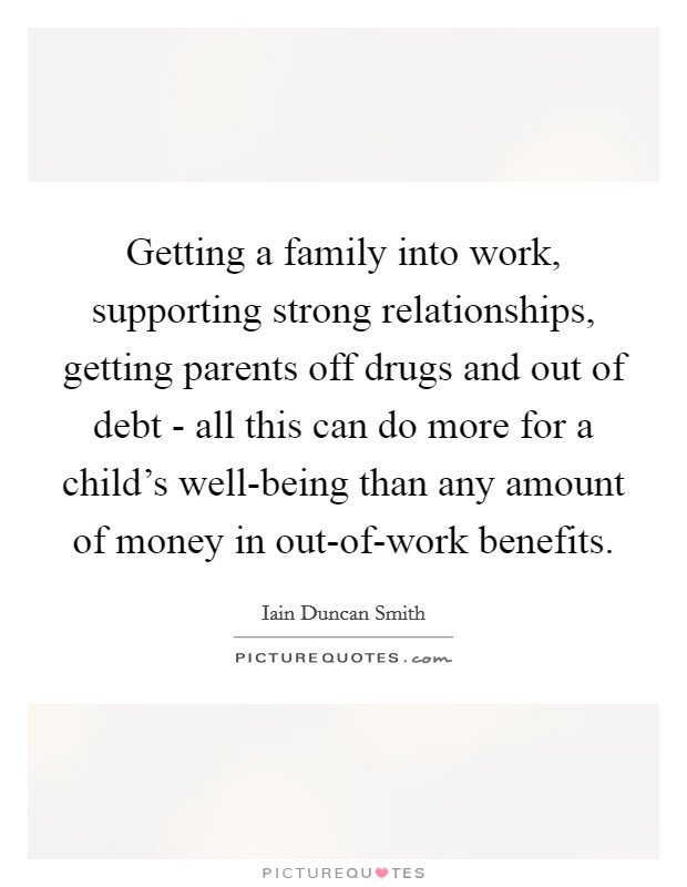 Getting a family into work, supporting strong relationships, getting parents off drugs and out of debt - all this can do more for a child's well-being than any amount of money in out-of-work benefits. Picture Quote #1