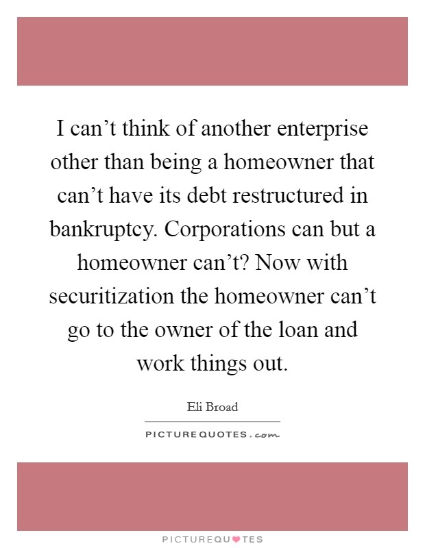 I can't think of another enterprise other than being a homeowner that can't have its debt restructured in bankruptcy. Corporations can but a homeowner can't? Now with securitization the homeowner can't go to the owner of the loan and work things out. Picture Quote #1