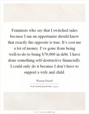 Feminists who say that I switched sides because I am an opportunist should know that exactly the opposite is true. It’s cost me a lot of money. I’ve gone from being well-to-do to being $70,000 in debt. I have done something self-destructive financially. I could only do it because I don’t have to support a wife and child Picture Quote #1