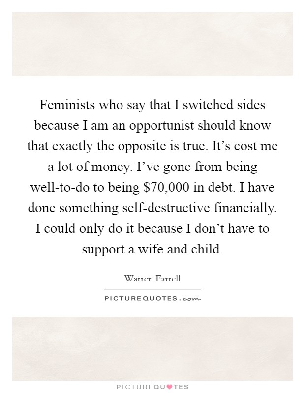 Feminists who say that I switched sides because I am an opportunist should know that exactly the opposite is true. It's cost me a lot of money. I've gone from being well-to-do to being $70,000 in debt. I have done something self-destructive financially. I could only do it because I don't have to support a wife and child. Picture Quote #1
