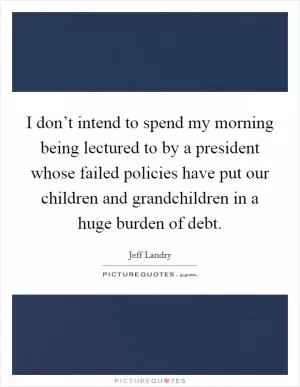 I don’t intend to spend my morning being lectured to by a president whose failed policies have put our children and grandchildren in a huge burden of debt Picture Quote #1