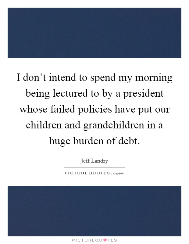 I don't intend to spend my morning being lectured to by a president whose failed policies have put our children and grandchildren in a huge burden of debt. Picture Quote #1