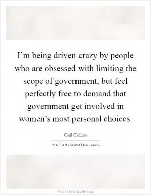 I’m being driven crazy by people who are obsessed with limiting the scope of government, but feel perfectly free to demand that government get involved in women’s most personal choices Picture Quote #1