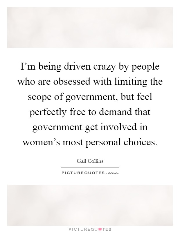 I'm being driven crazy by people who are obsessed with limiting the scope of government, but feel perfectly free to demand that government get involved in women's most personal choices. Picture Quote #1