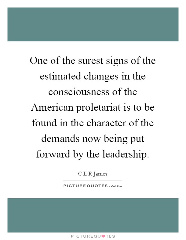 One of the surest signs of the estimated changes in the consciousness of the American proletariat is to be found in the character of the demands now being put forward by the leadership. Picture Quote #1