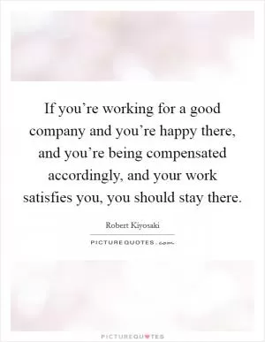 If you’re working for a good company and you’re happy there, and you’re being compensated accordingly, and your work satisfies you, you should stay there Picture Quote #1