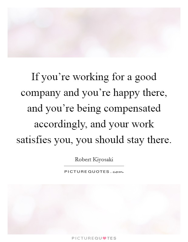 If you're working for a good company and you're happy there, and you're being compensated accordingly, and your work satisfies you, you should stay there. Picture Quote #1