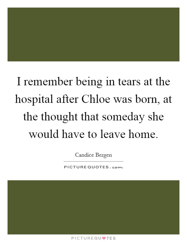 I remember being in tears at the hospital after Chloe was born, at the thought that someday she would have to leave home. Picture Quote #1