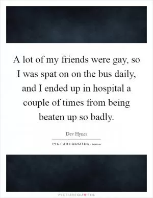 A lot of my friends were gay, so I was spat on on the bus daily, and I ended up in hospital a couple of times from being beaten up so badly Picture Quote #1