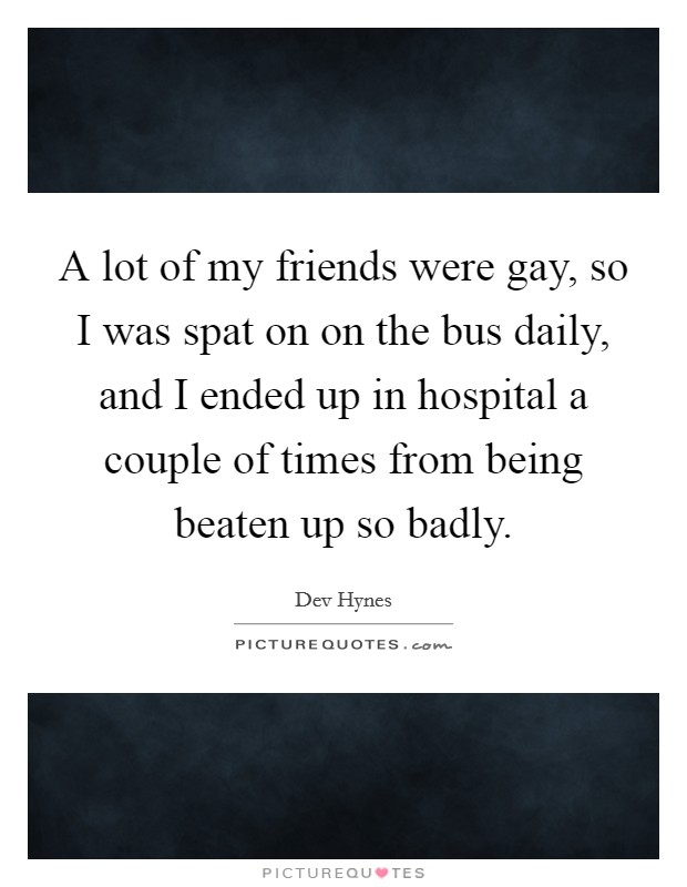 A lot of my friends were gay, so I was spat on on the bus daily, and I ended up in hospital a couple of times from being beaten up so badly. Picture Quote #1