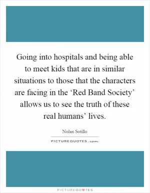 Going into hospitals and being able to meet kids that are in similar situations to those that the characters are facing in the ‘Red Band Society’ allows us to see the truth of these real humans’ lives Picture Quote #1