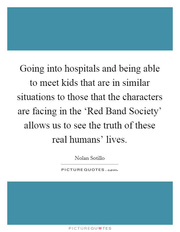 Going into hospitals and being able to meet kids that are in similar situations to those that the characters are facing in the ‘Red Band Society' allows us to see the truth of these real humans' lives. Picture Quote #1