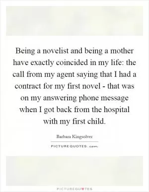 Being a novelist and being a mother have exactly coincided in my life: the call from my agent saying that I had a contract for my first novel - that was on my answering phone message when I got back from the hospital with my first child Picture Quote #1