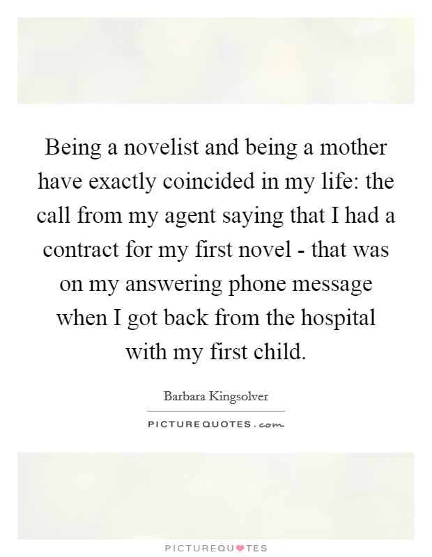 Being a novelist and being a mother have exactly coincided in my life: the call from my agent saying that I had a contract for my first novel - that was on my answering phone message when I got back from the hospital with my first child. Picture Quote #1