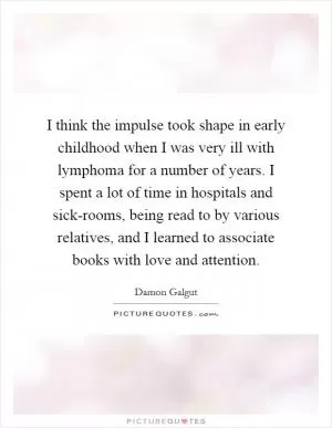 I think the impulse took shape in early childhood when I was very ill with lymphoma for a number of years. I spent a lot of time in hospitals and sick-rooms, being read to by various relatives, and I learned to associate books with love and attention Picture Quote #1