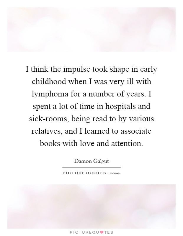 I think the impulse took shape in early childhood when I was very ill with lymphoma for a number of years. I spent a lot of time in hospitals and sick-rooms, being read to by various relatives, and I learned to associate books with love and attention. Picture Quote #1