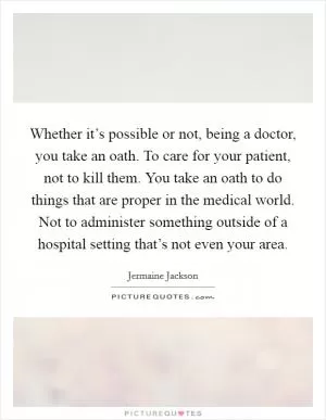 Whether it’s possible or not, being a doctor, you take an oath. To care for your patient, not to kill them. You take an oath to do things that are proper in the medical world. Not to administer something outside of a hospital setting that’s not even your area Picture Quote #1