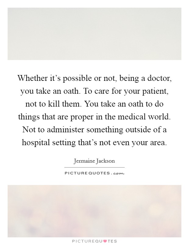 Whether it's possible or not, being a doctor, you take an oath. To care for your patient, not to kill them. You take an oath to do things that are proper in the medical world. Not to administer something outside of a hospital setting that's not even your area. Picture Quote #1
