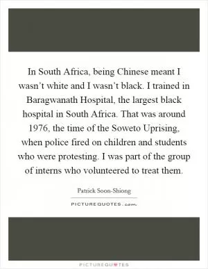 In South Africa, being Chinese meant I wasn’t white and I wasn’t black. I trained in Baragwanath Hospital, the largest black hospital in South Africa. That was around 1976, the time of the Soweto Uprising, when police fired on children and students who were protesting. I was part of the group of interns who volunteered to treat them Picture Quote #1