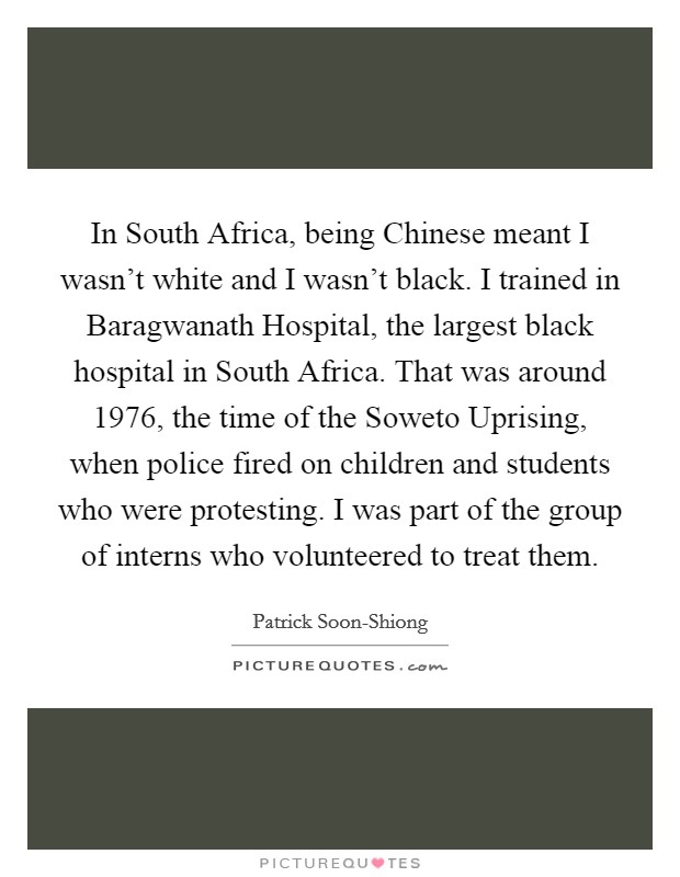 In South Africa, being Chinese meant I wasn't white and I wasn't black. I trained in Baragwanath Hospital, the largest black hospital in South Africa. That was around 1976, the time of the Soweto Uprising, when police fired on children and students who were protesting. I was part of the group of interns who volunteered to treat them. Picture Quote #1