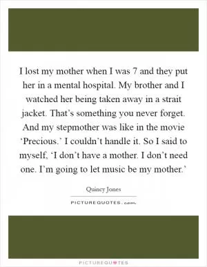 I lost my mother when I was 7 and they put her in a mental hospital. My brother and I watched her being taken away in a strait jacket. That’s something you never forget. And my stepmother was like in the movie ‘Precious.’ I couldn’t handle it. So I said to myself, ‘I don’t have a mother. I don’t need one. I’m going to let music be my mother.’ Picture Quote #1