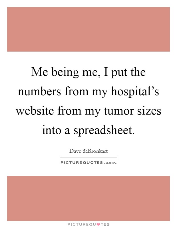 Me being me, I put the numbers from my hospital's website from my tumor sizes into a spreadsheet. Picture Quote #1