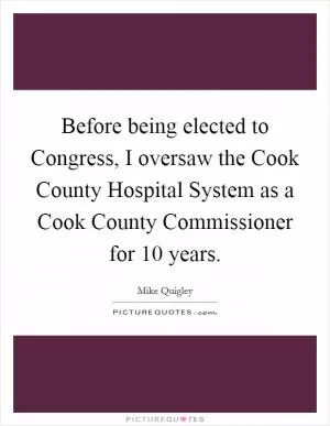 Before being elected to Congress, I oversaw the Cook County Hospital System as a Cook County Commissioner for 10 years Picture Quote #1
