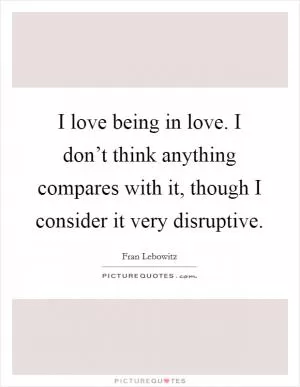 I love being in love. I don’t think anything compares with it, though I consider it very disruptive Picture Quote #1