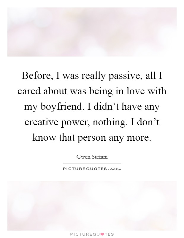 Before, I was really passive, all I cared about was being in love with my boyfriend. I didn't have any creative power, nothing. I don't know that person any more. Picture Quote #1