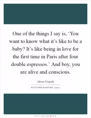 One of the things I say is, ‘You want to know what it’s like to be a baby? It’s like being in love for the first time in Paris after four double espressos.’ And boy, you are alive and conscious Picture Quote #1