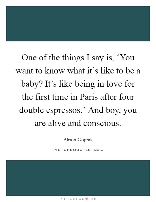 One of the things I say is, ‘You want to know what it's like to be a baby? It's like being in love for the first time in Paris after four double espressos.' And boy, you are alive and conscious. Picture Quote #1