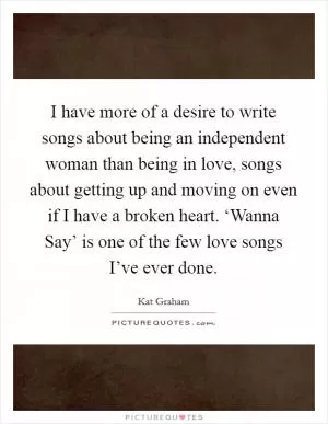 I have more of a desire to write songs about being an independent woman than being in love, songs about getting up and moving on even if I have a broken heart. ‘Wanna Say’ is one of the few love songs I’ve ever done Picture Quote #1
