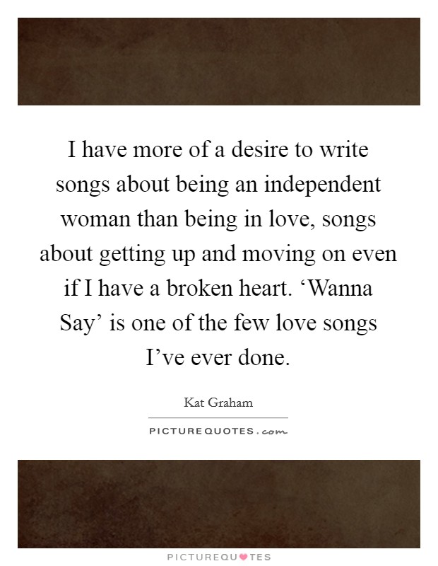 I have more of a desire to write songs about being an independent woman than being in love, songs about getting up and moving on even if I have a broken heart. ‘Wanna Say' is one of the few love songs I've ever done. Picture Quote #1