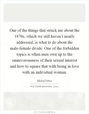One of the things that struck me about the 1870s, which we still haven’t nearly addressed, is what to do about the male-female divide. One of the forbidden topics is when men own up to the omnivorousness of their sexual interest and how to square that with being in love with an individual woman Picture Quote #1