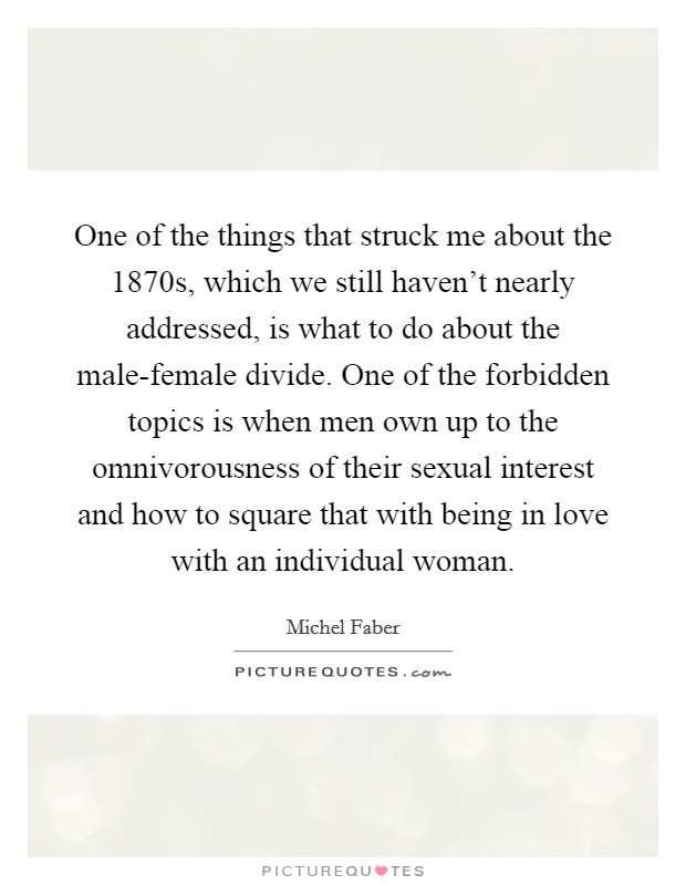 One of the things that struck me about the 1870s, which we still haven't nearly addressed, is what to do about the male-female divide. One of the forbidden topics is when men own up to the omnivorousness of their sexual interest and how to square that with being in love with an individual woman. Picture Quote #1