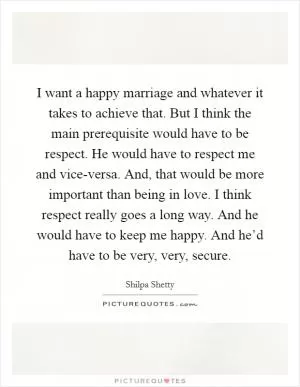 I want a happy marriage and whatever it takes to achieve that. But I think the main prerequisite would have to be respect. He would have to respect me and vice-versa. And, that would be more important than being in love. I think respect really goes a long way. And he would have to keep me happy. And he’d have to be very, very, secure Picture Quote #1