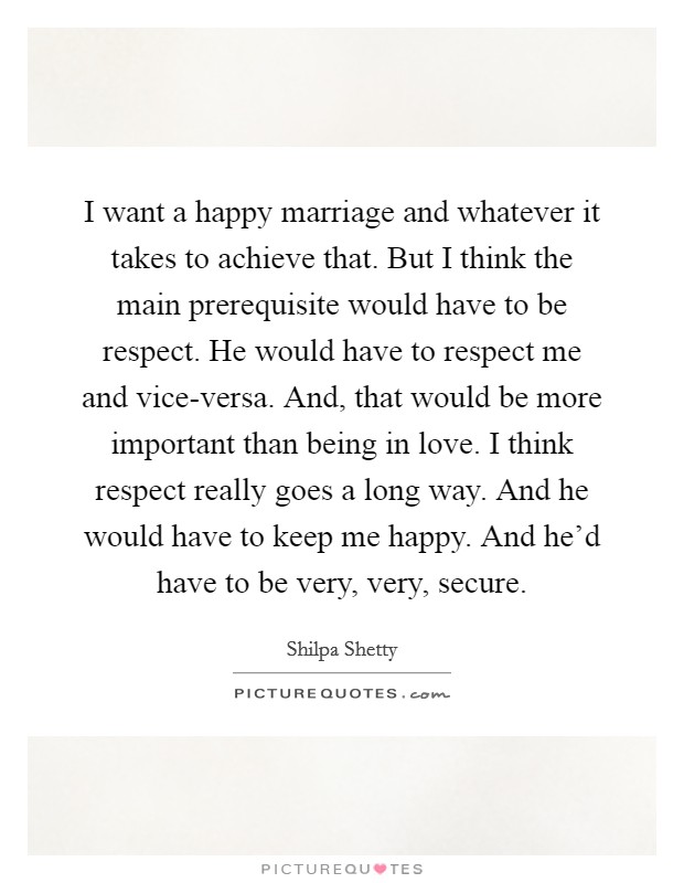 I want a happy marriage and whatever it takes to achieve that. But I think the main prerequisite would have to be respect. He would have to respect me and vice-versa. And, that would be more important than being in love. I think respect really goes a long way. And he would have to keep me happy. And he'd have to be very, very, secure. Picture Quote #1