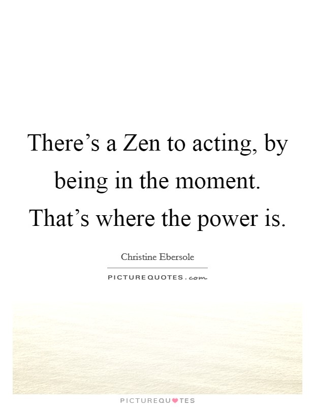 There's a Zen to acting, by being in the moment. That's where the power is. Picture Quote #1