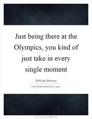 Just being there at the Olympics, you kind of just take in every single moment Picture Quote #1