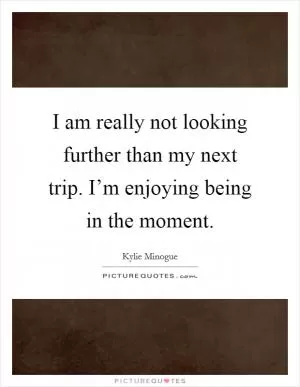 I am really not looking further than my next trip. I’m enjoying being in the moment Picture Quote #1