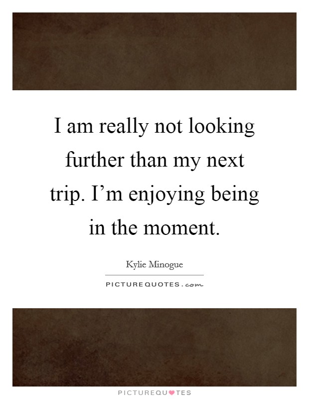 I am really not looking further than my next trip. I'm enjoying being in the moment. Picture Quote #1