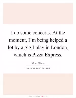 I do some concerts. At the moment, I’m being helped a lot by a gig I play in London, which is Pizza Express Picture Quote #1