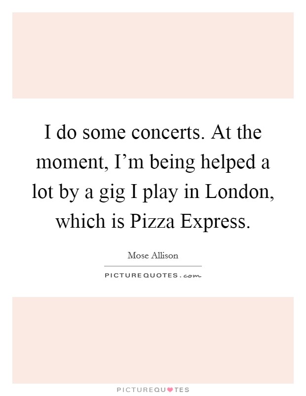 I do some concerts. At the moment, I'm being helped a lot by a gig I play in London, which is Pizza Express. Picture Quote #1