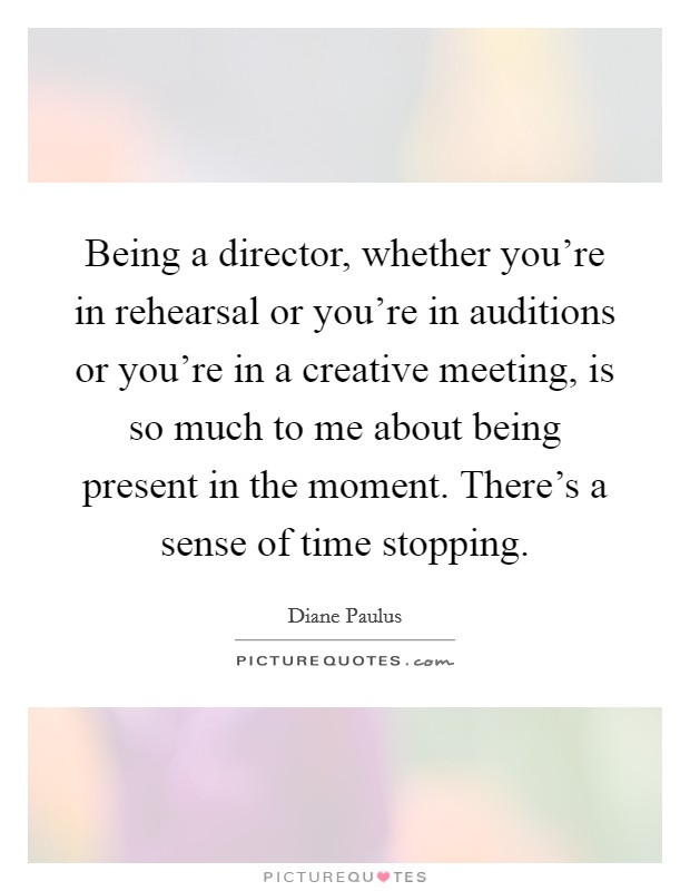 Being a director, whether you're in rehearsal or you're in auditions or you're in a creative meeting, is so much to me about being present in the moment. There's a sense of time stopping. Picture Quote #1