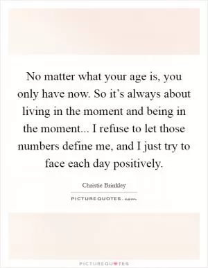 No matter what your age is, you only have now. So it’s always about living in the moment and being in the moment... I refuse to let those numbers define me, and I just try to face each day positively Picture Quote #1