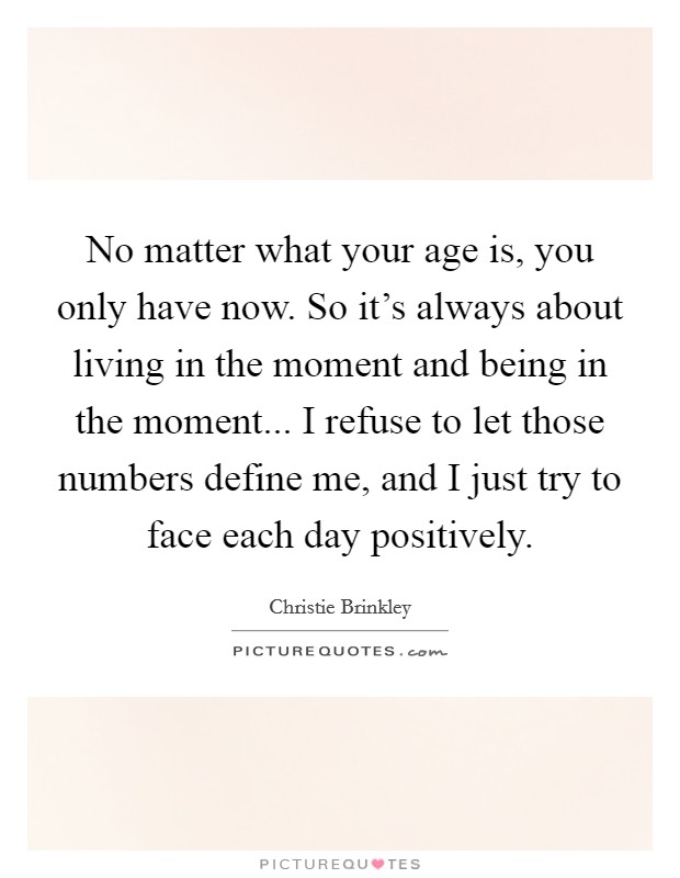 No matter what your age is, you only have now. So it's always about living in the moment and being in the moment... I refuse to let those numbers define me, and I just try to face each day positively. Picture Quote #1
