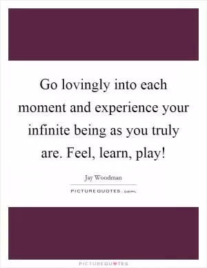 Go lovingly into each moment and experience your infinite being as you truly are. Feel, learn, play! Picture Quote #1