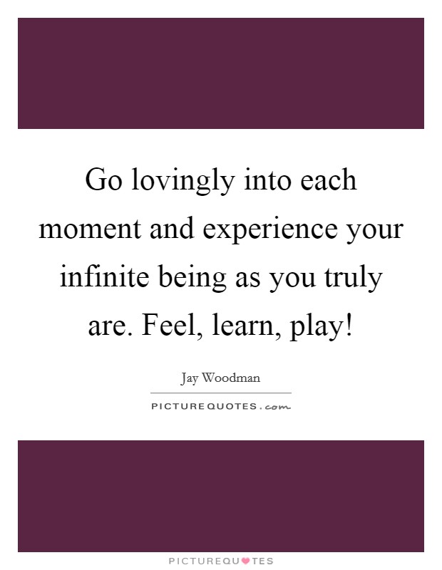 Go lovingly into each moment and experience your infinite being as you truly are. Feel, learn, play! Picture Quote #1
